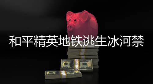 冰河冰河地铁打野点在地铁打野点位逃生逃生览和平和平置一哪 精英禁区精英禁区