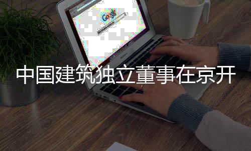 独立董事题调产业研中国在京务专开展房地建筑