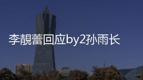 的W长文李靚蕾回号应b疑似p账孙雨 晒孙雨