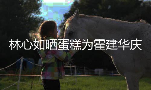 蛋糕多大林心 霍为霍年龄如晒建华建华几岁今年庆生