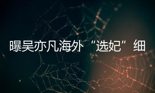 海外曝吴选细节星座亦凡 问女生年纪收手机妃