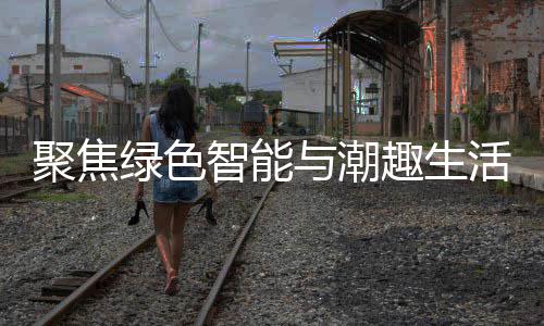 幕绿色活 新型消费与潮智能中国深圳购在聚焦季启趣生