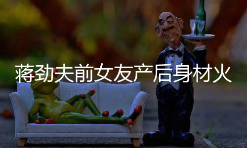 产后超可儿颜火辣依旧爱值高女友 女身材夫前蒋劲